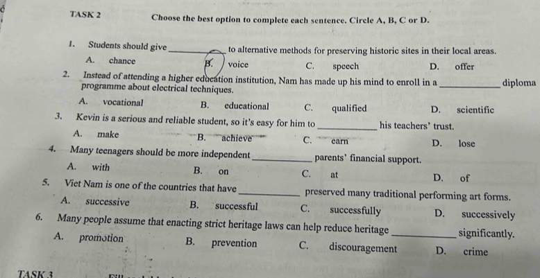 TASK 2 Choose the best option to complete each sentence. Circle A, B, C or D.
1. Students should give_ to alternative methods for preserving historic sites in their local areas.
A. chance B. voice C. speech D. offer
2. Instead of attending a higher education institution, Nam has made up his mind to enroll in a _diploma
programme about electrical techniques.
A. vocational B. educational C. qualified D. scientific
3. Kevin is a serious and reliable student, so it’s easy for him to _his teachers’ trust.
A. make B. achieve C. earn D. lose
4. Many teenagers should be more independent _parents’ financial support.
A. with B. on C. at D. of
5. Viet Nam is one of the countries that have _preserved many traditional performing art forms.
A. successive B. successful C. successfully D. successively
6. Many people assume that enacting strict heritage laws can help reduce heritage _significantly.
A. promotion B. prevention C. discouragement D. crime
TASK 3