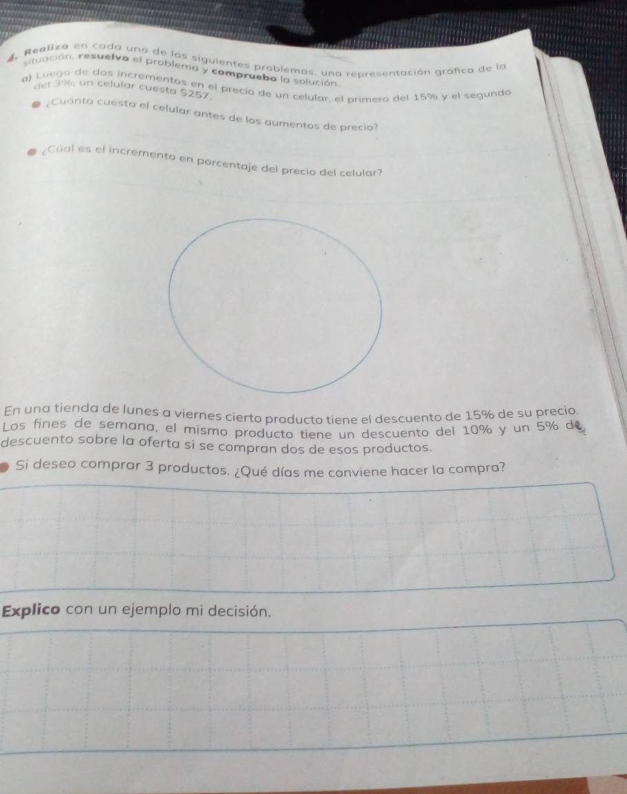 4, Realiza en cada una de los siguientes problemas, una representación gráfica de la 
situación, resuelvo el problema y compruebo la solución 
a) Luego de dos incrementos en el precio de un celular, el primero del 15% y el segunda 
del 3%, un celular cuesta $257. 
¿Cuanto cuesta el celular antes de los aumentos de precio 
¿Cúal es el incremento en porcentaje del precio del celular? 
En una tienda de lunes a viernes cierto producto tiene el descuento de 15% de su precio. 
Los fines de semana, el mismo producto tiene un descuento del 10% y un 5% de 
descuento sobre la oferta sí se compran dos de esos productos. 
Si deseo comprar 3 productos. ¿Qué días me conviene hacer la compra? 
Explico con un ejemplo mi decisión.