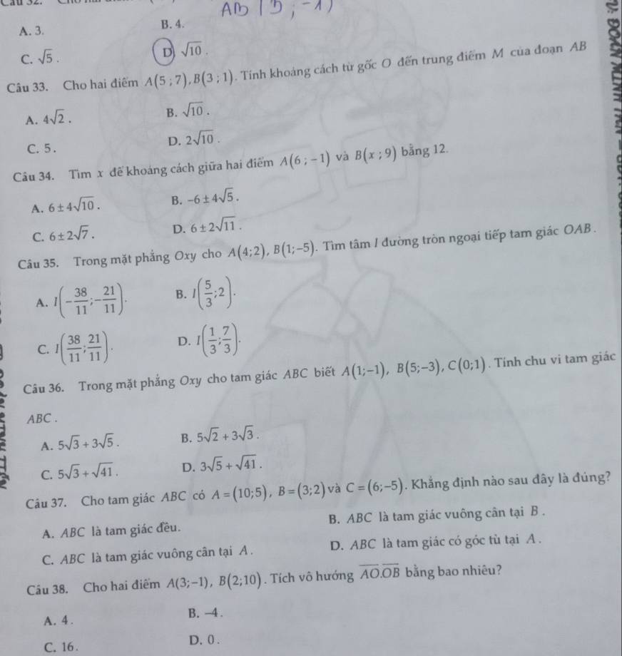 du
A. 3. B. 4.
C. sqrt(5).
D sqrt(10).
Câu 33. Cho hai điểm A(5;7),B(3;1). Tính khoảng cách từ gốc O đến trung điểm M của đoạn AB
A. 4sqrt(2).
B. sqrt(10).
C. 5 .
D. 2sqrt(10).
Câu 34. Tìm x để khoáng cách giữa hai điểm A(6;-1) và B(x;9) bằng 12.
A. 6± 4sqrt(10). B. -6± 4sqrt(5).
C. 6± 2sqrt(7).
D. 6± 2sqrt(11).
Câu 35. Trong mặt phẳng Oxy cho A(4;2),B(1;-5). Tìm tâm / đường tròn ngoại tiếp tam giác OAB .
A. I(- 38/11 ;- 21/11 ). B. I( 5/3 ;2).
C. I( 38/11 ; 21/11 ). D. I( 1/3 ; 7/3 ).
Câu 36. Trong mặt phẳng Oxy cho tam giác ABC biết A(1;-1),B(5;-3),C(0;1). Tính chu vi tam giác
ABC .
A. 5sqrt(3)+3sqrt(5). B. 5sqrt(2)+3sqrt(3).
C. 5sqrt(3)+sqrt(41). D. 3sqrt(5)+sqrt(41).
Câu 37. Cho tam giác ABC có A=(10;5),B=(3;2) và C=(6;-5). Khắng định nào sau đây là đúng?
A. ABC là tam giác đều. B. ABC là tam giác vuông cân tại B .
C. ABC là tam giác vuông cân tại A . D. ABC là tam giác có góc tù tại A .
Câu 38. Cho hai điểm A(3;-1),B(2;10). Tích vô hướng overline AO.overline OB bằng bao nhiêu?
A. 4 . B. -4 .
C. 16 . D. 0 .