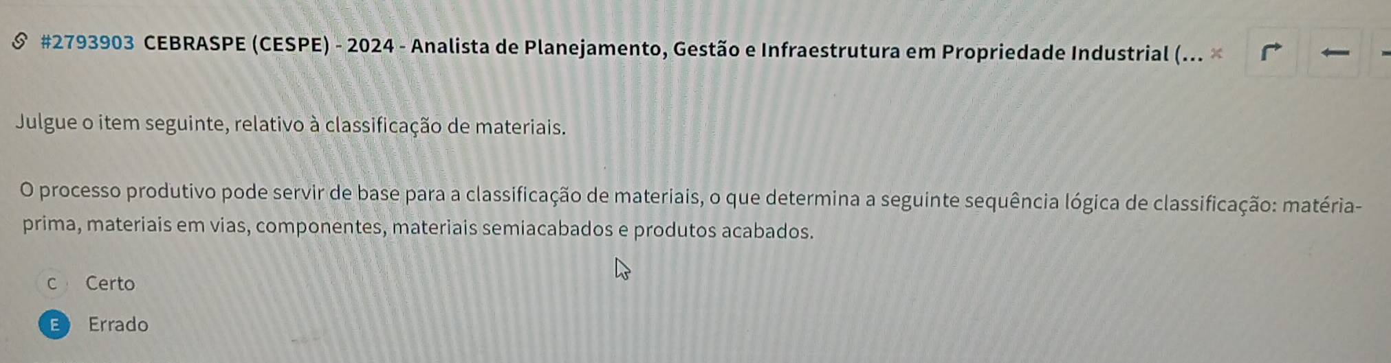 #2793903 CEBRASPE (CESPE) - 2024 - Analista de Planejamento, Gestão e Infraestrutura em Propriedade Industrial (... ×
Julgue o item seguinte, relativo à classificação de materiais.
O processo produtivo pode servir de base para a classificação de materiais, o que determina a seguinte sequência lógica de classificação: matéria-
prima, materiais em vias, componentes, materiais semiacabados e produtos acabados.
c Certo
E Errado