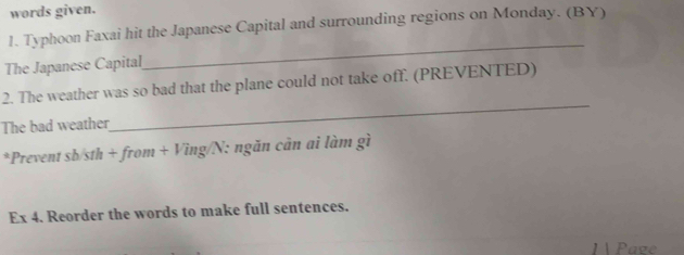 words given. 
1. Typhoon Faxai hit the Japanese Capital and surrounding regions on Monday. (BY) 
The Japanese Capital 
_ 
2. The weather was so bad that the plane could not take off. (PREVENTED) 
The bad weather 
_ 
*Prevent sb/sth + from + Ving/N: ngăn cản ai làm gì 
Ex 4. Reorder the words to make full sentences. 
Paze