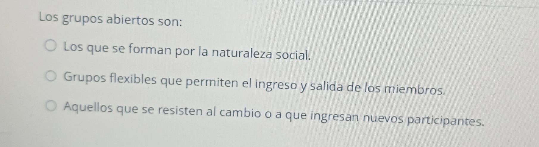 Los grupos abiertos son:
Los que se forman por la naturaleza social.
Grupos flexibles que permiten el ingreso y salida de los miembros.
Aquellos que se resisten al cambio o a que ingresan nuevos participantes.