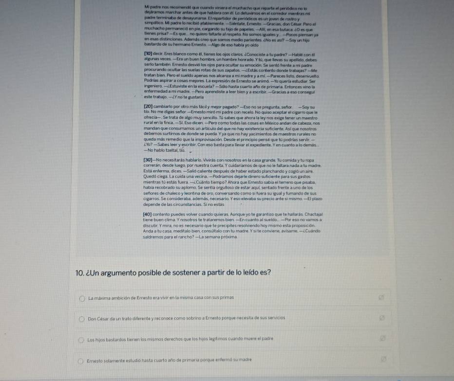 Mi padre nos recomendó que cuando viniera el muchacho que reparte el periódico no lo
dejáramos marchar antes de que hablara con él. Lo detuvimos en el corredor mientras mi
padre terminaba de desayunarse. El repartidor de periódicos es un joven de rostro y
simpático. Mi padre lo recibió atablemente. —Siéntate, Ernesto. —Gracias, don César Pero el
muchacho permaneció en pie, cargando su fajo de papeles. —AlIi, en esa butaca. ¿O es que
tienes prisa? —Es que. no quiero faltarle al respeto. No somos iguales y.. —Pocos piersan ya
en esas distinciones. Además creo que somos medio parientes. ¿No es así? —Soy un hijo
bastardo de su hermano Ernesto. —Algo de eso había yo oído
[10]) decir. Eres blanco como él, tienes los ojos claros. ¿Conociste a tu padre? —Hablé con él
algunas veces. —Era un buen hombre, un hombre honrado. Y tú, que llevas su apellido, debes
serlo también. Ernesto desvió los ojos para ocultar su emoción. Se sentó frente a mi padre
procurando ocultar las suelas rotas de sus zapatos. —¿Estás contento donde trabajas? —Me
tratan bien. Pero el sueldo apenas nos alcanza a mi madre y a mí. —Pareces listo, desenvuelto
Podrías aspirar a cosas mejores. La expresión de Ernesto se animó. -Yo quería estudiar. Ser
ingeniero. —¿Estuviste en la escuela? —Sólo hasta cuarto año de primaria. Entonces vino la
entermedad a mi madre. —Pero aprendiste a leer bien y a escribir. —Gracias a eso consegui
este trabajo. —2Y no te gustaria
[20] cambiarlo por otro más fácil y mejor pagado? —Eso no se pregunta, señor —Soy su
tío. No me digas señor —Ernesto miró mi padre con recelo. No quiso aceptar el cigarro que le
ofrecia—. Se trata de algo muy sencillo. Tú sabes que ahora la ley nos exige tener un maestro
rural en la finca. — Sí. Eso dicen. — Pero como todas las cosas en México andan de cabeza, nos
mandan que consumamos un artículo del que no hay existencia suficiente. Así que nosotros
debemos surtimos de donde se pueda. Y ya que no hay yacimientos de maestros rurales no
queda más remedio que la improvisación. Desde el principio pense que tú podrías servir. 
¿Y? —Sabes leer y escribir. Con eso basta para llevar el expediente. Y en cuanto a lo demás.
—No hablo tzeltal, tio.
[30]—No necesitarás hablarlo. Vivirás con nosotros en la casa grande. Tu comida y tu ropa
correrán, desde luego, por nuestra cuenta. Y cuidaríamos de que no le faltara nada a tu madre
Está enferma, dices. -Salió caliente después de haber estado planchando y cogió un aire
Quedó ciega. La cuida una vecina. —Podríamos dejarle dinero suficiente para sus gastos
mientras tú estás fuera. —¿Cuánto tiempo? Ahora que Ernesto sabia el terreno que pisaba.
había recobrado su aplomo. Se sentía orgulloso de estar aquí, sentado frente a uno de los
señores de chaleco y leontina de oro, conversando como sí fuera su igual y fumando de sus
cigarros. Se consideraba, además, necesario. Y eso elevaba su precio ante si mismo. —El plazo
depende de las circunstancias. Si no estás
[40] contento puedes volver cuando quieras. Aunque yo te garantizo que te hallarás. Chactajal
tiene buen clima. Y nosotros te trataremos bien. —En cuanto al sueido. —Por eso no vamos a
discutir. Y mira, no es necesario que te precípites resolviendo hoy mismo esta proposición.
Anda a tu casa, meditalo bien, consúltalo con tu madre. Y si te conviene, avisame, — ¿Cuándo
saldremos para el rancho? —La semana próxima
10. ¿Un argumento posible de sostener a partir de lo leído es?
La máxima ambición de Emesto era vivir en la misma casa con sus primas
Don César da un trato diferente y reconoce como sobrino a Ernesto porque necesita de sus servicios Ø
Los hijos bastardos tienen los mismos derechos que los hijos legitimos cuando muere el padre ②
Ernesto solamente estudió hasta cuarto año de primaria porque enfermó su madre