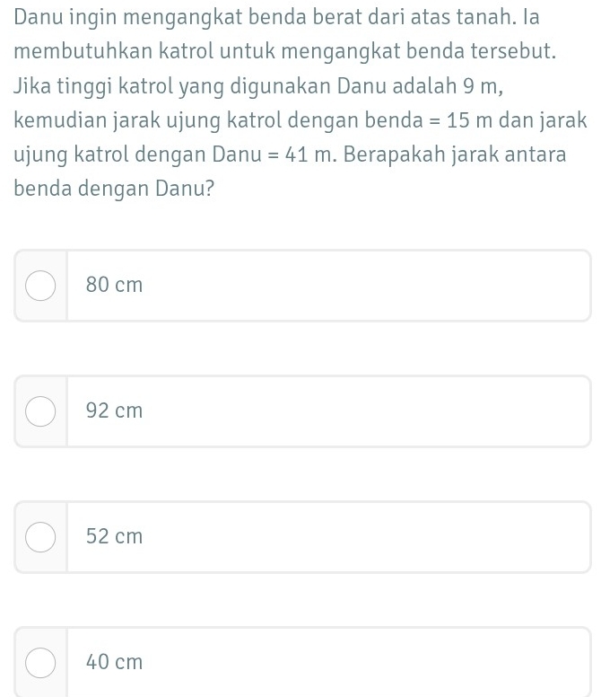 Danu ingin mengangkat benda berat dari atas tanah. Ia
membutuhkan katrol untuk mengangkat benda tersebut.
Jika tinggi katrol yang digunakan Danu adalah 9 m,
kemudian jarak ujung katrol dengan benda =15m dan jarak
ujung katrol dengan Danu =41m. Berapakah jarak antara
benda dengan Danu?
80 cm
92 cm
52 cm
40 cm