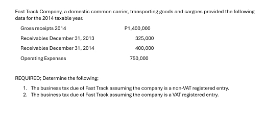 Fast Track Company, a domestic common carrier, transporting goods and cargoes provided the following 
data for the 2014 taxable year. 
Gross receipts 2014 P1,400,000
Receivables December 31, 2013 325,000
Receivables December 31. 2014 400,000
Operating Expenses 750,000
REQUIRED; Determine the following; 
1. The business tax due of Fast Track assuming the company is a non-VAT registered entry. 
2. The business tax due of Fast Track assuming the company is a VAT registered entry.