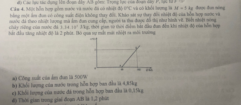 Các lực tác dụng lên đoạn dây AB gồm: Trọng lực của đoạn dây P, lực từ F 
Câu 4. Một hỗn hợp gồm nước và nước đá có nhiệt độ 0°C và có khối lượng là M=5kg được đun nóng 
bằng một ấm đun có công suất điện không thay đổi. Khảo sát sự thay đổi nhiệt độ của hỗn hợp nước và 
nước đá theo nhiệt lượng mà ấm đun cung cấp, người ta thu được đồ thị như hình vẽ. Biết nhiệt nóng 
chảy riêng của nước đá 3, 34.10^5J/kg , thời gian từ thời điểm bắt đầu đun đến khi nhiệt độ của hỗn hợp 
bắt đầu tăng nhiệt độ là 2 phút. Bỏ qua sự mất mát nhiệt ra môi trường 
1 (℃) 
2 
B 
A 
。 60 i02 2 (k) 
a) Công suất của ấm đun là 500W
b) Khối lượng của nước trong hỗn hợp ban đầu là 4,85kg
c) Khối lượng của nước đá trong hỗn hợp ban đầu là 0,15kg
d) Thời gian trong giai đoạn AB là 1, 2 phút