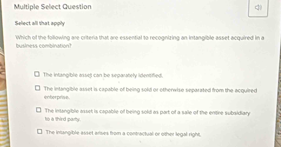 Multiple Select Question 
Select all that apply
Which of the following are criteria that are essential to recognizing an intangible asset acquired in a
business combination?
The intangible asset can be separately identified.
The intangible asset is capable of being sold or otherwise separated from the acquired
enterprise.
The intangible asset is capable of being sold as part of a sale of the entire subsidiary
to a third party.
The intangible asset arises from a contractual or other legal right.