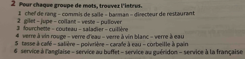 Pour chaque groupe de mots, trouvez l’intrus. 
1 chef de rang - commis de salle - barman - directeur de restaurant 
2 gilet - jupe - collant - veste - pullover 
3 fourchette - couteau - saladier - cuillère 
4 verre à vin rouge - verre d'eau - verre à vin blanc - verre à eau 
5 tasse à café - salière - poivrière - carafe à eau - corbeille à pain 
6 service à l'anglaise - service au buffet - service au guéridon - service à la française