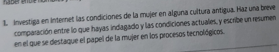 haber entre no 
1. Investiga en Internet las condiciones de la mujer en alguna cultura antigua. Haz una breve 
comparación entre lo que hayas indagado y las condiciones actuales, y escribe un resumen 
en el que se destaque el papel de la mujer en los procesos tecnológicos.