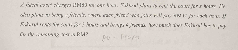 A futsal court charges RM80 for one hour. Fakhrul plans to rent the court for x hours. He 
also plans to bring y friends, where each friend who joins will pay RM10 for each hour. If 
Fakhrul rents the court for 3 hours and brings 4 friends, how much does Fakhrul has to pay 
for the remaining cost in RM?