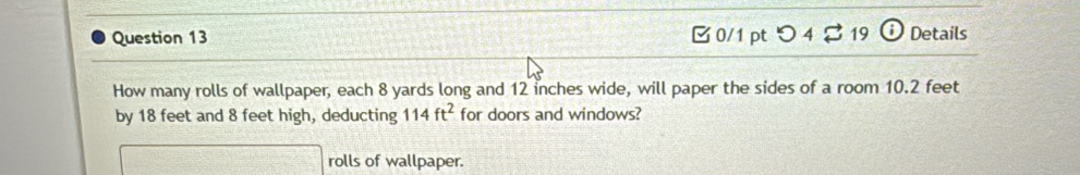 つ 4 2 19 Details 
How many rolls of wallpaper, each 8 yards long and 12 inches wide, will paper the sides of a room 10.2 feet
by 18 feet and 8 feet high, deducting 114ft^2 for doors and windows? 
rolls of wallpaper.