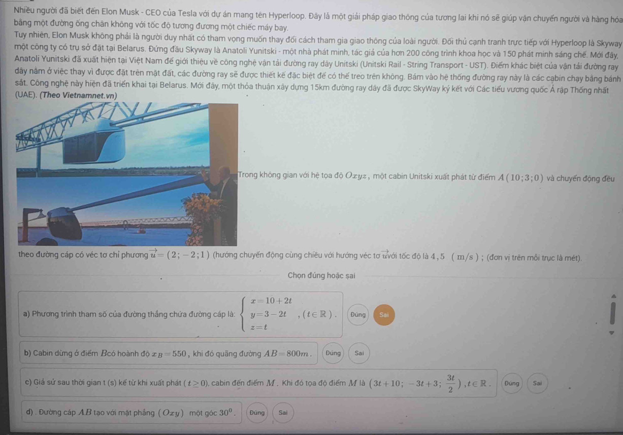 Nhiều người đã biết đến Elon Musk - CEO của Tesla với dự án mang tên Hyperloop. Đây lá một giải pháp giao thông của tương lai khi nó sẽ giúp vận chuyến người và hàng hóa
bằng một đường ống chân không với tốc độ tương đương một chiếc máy bay.
Tuy nhiên, Elon Musk không phải là người duy nhất có tham vọng muốn thay đối cách tham gia giao thông của loài người. Đối thủ cạnh tranh trực tiếp với Hyperloop là Skyway
một công ty có trụ sở đặt tại Belarus. Đứng đầu Skyway là Anatoli Yunitski - một nhà phát minh, tác giá của hơn 200 công trình khoa học và 150 phát minh sáng chế. Mới đây,
Anatoli Yunitski đã xuất hiện tại Việt Nam đế giới thiệu về công nghệ vận tải đường ray dây Unitski (Unitski Rail - String Transport - UST). Điểm khác biệt của vận tải đường ray
dây nằm ở việc thay vì được đặt trên mặt đất, các đường ray sẽ được thiết kế đặc biệt đế có thế treo trên không. Bám vào hệ thống đường ray này là các cabin chạy bằng bánh
sắt. Công nghệ này hiện đã triển khai tại Belarus. Mới đây, một thỏa thuận xây dựng 15km đường ray dây đã được SkyWay ký kết với Các tiểu vương quốc Ả rập Thống nhất
không gian với hệ tọa độ Oæyz, một cabin Unitski xuất phát từ điểm A(10;3;0) và chuyến động đều
theo đường cáp có véc tơ chỉ phương vector u=(2;-2;1) (hướng chuyến động cùng chiều với hướng véc tơ uvới tốc độ là 4, 5 ( m/s ) ; (đơn vị trên mỗi trục là mét).
Chọn đúng hoặc șai
a) Phương trình tham số của đường thắng chứa đường cáp là: beginarrayl x=10+2t y=3-2t z=tendarray. ,(t∈ R). Đúng Sai
b) Cabin dừng ở điểm Bcó hoành dhat 0x_B=550 , khi đó quãng đường AB=800m. Đúng Sai
c) Giá sử sau thời gian t (s) kế từ khi xuất phát (t≥ 0) ), cabin đến điểm M . Khi đó tọa độ điểm M là (3t+10;-3t+3; 3t/2 ),t∈ R. Đúng Sai
d) . Đường cáp AB tạo với mặt phầng ( Oxy ) một góc 30^0. Đúng Sai