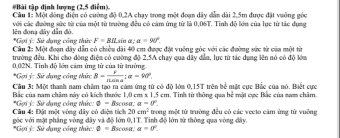 #Bài tập định lượng (2,5 điểm). 
Câu 1: Một dòng điện có cường độ 0,2A chạy trong một đoạn dây dẫn dài 2,5m được đặt vuông góc 
với các đường sức từ của một từ trường đều có cảm ứng từ là 0,06T. Tính độ lớn của lực từ tác dụng 
lên đonạ dây dẫn đó. 
*Gợi ý : Sử dụng công thức F=BILsin alpha; alpha =90°. 
Câu 2: Một đoạn dây dẫn có chiều dài 40 cm được đặt vuông góc với các đường sức từ của một từ 
trường đều. Khi cho dòng điện có cường độ 2,5A chạy qua dây dẫn, lực từ tác dụng lên nó có độ lớn
0,02N. Tính độ lớn cảm ứng từ của từ trường. 
*Gợi ý : Sử dụng công thức B= F/ILsin alpha  ; alpha =90^0. 
Câu 3: Một thanh nam châm tạo ra cảm ứng từ có độ lớn 0,15T trên bề mặt cực Bắc của nó. Biết cực 
Bắc của nam châm này có kích thước 1,0 cm x 1,5 cm. Tính từ thông qua bề mặt cực Bắc của nam châm. 
*Gợi ý : Sử dụng công thức: phi =Bscos alpha alpha =0^0. 
Câu 4: Đặt một vòng dây có diện tích 20cm^2 trong một từ trường đều có các vecto cảm ứng từ vuông 
góc với mặt phăng vòng dây và độ lớn 0,1T. Tính độ lớn từ thông qua vòng dây. 
*Gợi ý : Sử dụng công thức: varnothing =B Escosa; alpha =0^0.