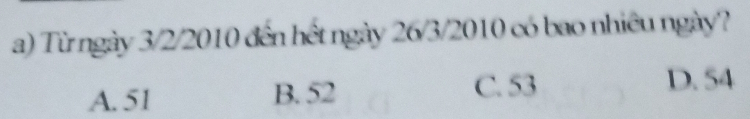 Từ ngày 3/2/2010 đến hết ngày 26/3/2010 có bao nhiêu ngày?
A. 51 B. 52
C. 53 D. 54
