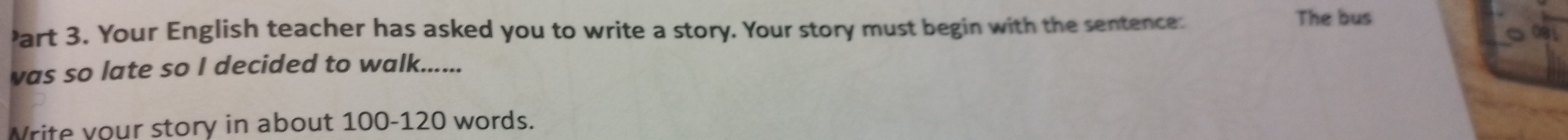 ’art 3. Your English teacher has asked you to write a story. Your story must begin with the sentence: 
The bus 
vas so late so I decided to walk...... 
Nrite your story in about 100 - 120 words.