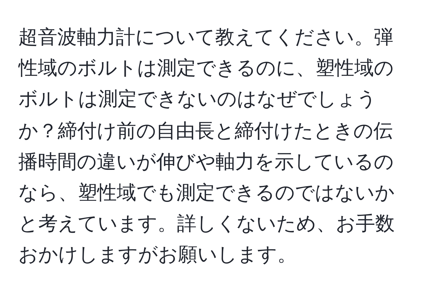 超音波軸力計について教えてください。弾性域のボルトは測定できるのに、塑性域のボルトは測定できないのはなぜでしょうか？締付け前の自由長と締付けたときの伝播時間の違いが伸びや軸力を示しているのなら、塑性域でも測定できるのではないかと考えています。詳しくないため、お手数おかけしますがお願いします。