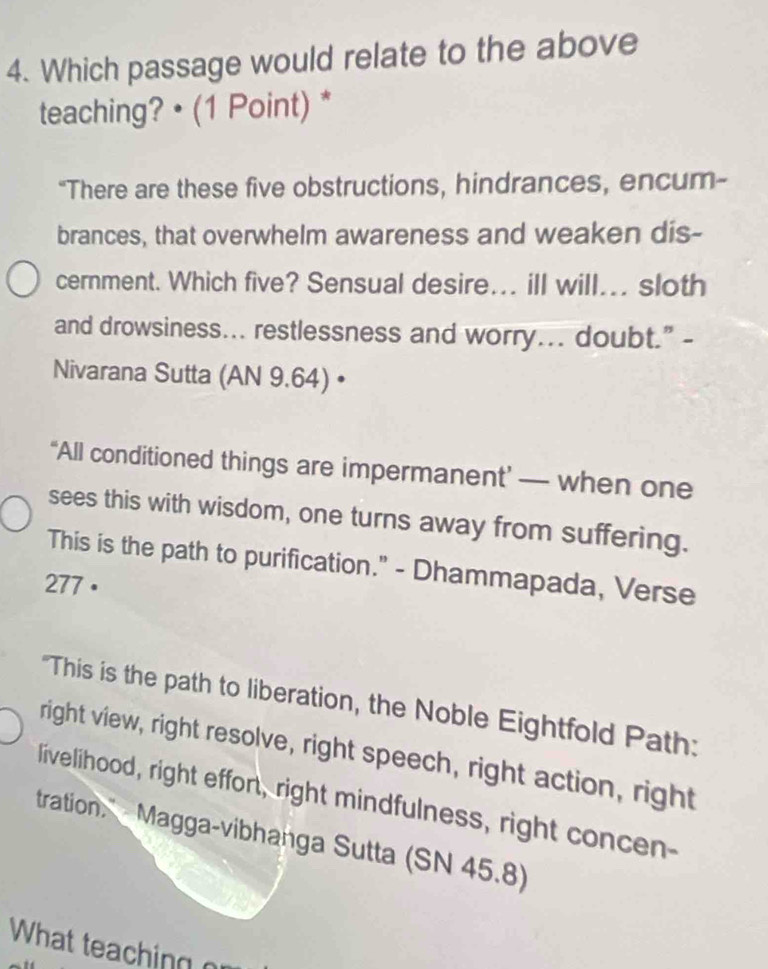 Which passage would relate to the above 
teaching? • (1 Point) * 
“There are these five obstructions, hindrances, encum- 
brances, that overwhelm awareness and weaken dis- 
cernment. Which five? Sensual desire... ill will... sloth 
and drowsiness... restlessness and worry... doubt." - 
Nivarana Sutta (AN 9.64) • 
“All conditioned things are impermanent’ — when one 
sees this with wisdom, one turns away from suffering. 
This is the path to purification." - Dhammapada, Verse 
277 · 
'This is the path to liberation, the Noble Eightfold Path: 
right view, right resolve, right speech, right action, right 
livelihood, right effort, right mindfulness, right concen- 
tration. Magga-vibhanga Sutta (SN 45.8) 
What teaching