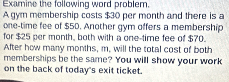 Examine the following word problem. 
A gym membership costs $30 per month and there is a 
one-time fee of $50. Another gym offers a membership 
for $25 per month, both with a one-time fee of $70. 
After how many months, m, will the total cost of both 
memberships be the same? You will show your work 
on the back of today's exit ticket.