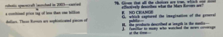 robotic spacecraft launched in 2003 —carried 70. Given that all the choices are true, which one mol
effectively describes what the Mars Rovers are?
a combined price tag of leas than one billion. NO CHANGB
G. which captured the imagination of the general
dollars. These Rovers are sophisticated pieces of public--
H. the products described at length in the media—
J. familiar to many who watched the news coverage
at the time