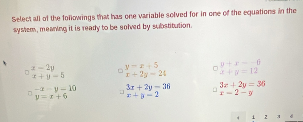 Select all of the followings that has one variable solved for in one of the equations in the
system, meaning it is ready to be solved by substitution.
x=2y
y=x+5
y+x=-6
x+y=5
x+2y=24
x+y=12
-x-y=10
3x+2y=36
3x+2y=36
y=x+6
x+y=2
x=2-y
1 2 3 4