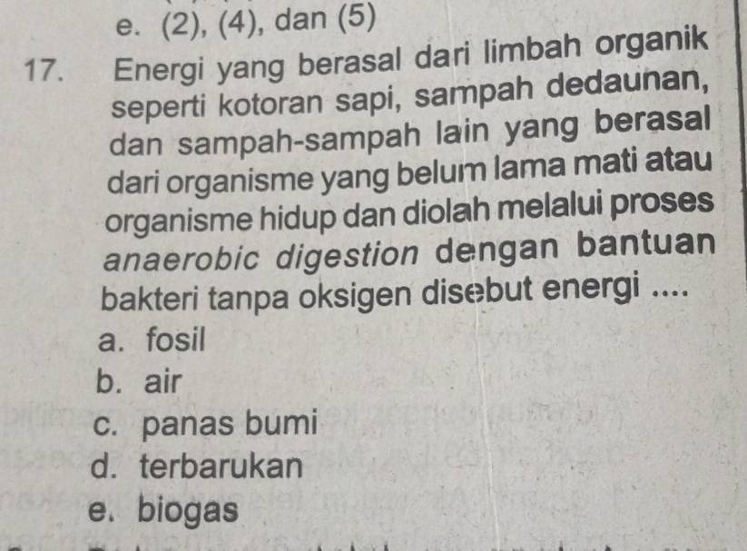 e. (2), (4), dan (5)
17. Energi yang berasal dari limbah organik
seperti kotoran sapi, sampah dedaunan,
dan sampah-sampah lain yang berasal
dari organisme yang belum lama mati atau
organisme hidup dan diolah melalui proses
anaerobic digestion dengan bantuan
bakteri tanpa oksigen disebut energi ....
a. fosil
b. air
c. panas bumi
d. terbarukan
e.biogas