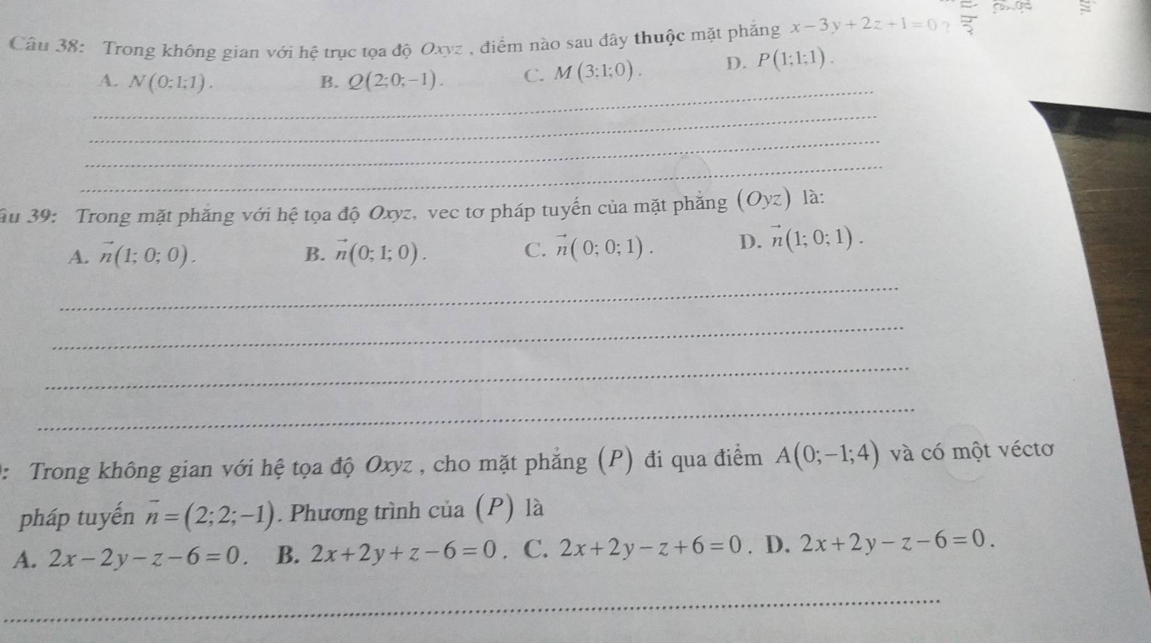 Trong không gian với hệ trục tọa độ Oxyz , điểm nào sau đây thuộc mặt phăng x-3y+2z+1=0 ? 3x 
_
A. N(0;1;1). B. Q(2;0;-1).
C. M(3;1;0).
D. P(1;1;1). 
_
_
_
ău 39: Trong mặt phăng với hệ tọa độ Oxyz, vec tơ pháp tuyến của mặt phăng (Oyz) là:
A. vector n(1;0;0). B. vector n(0;1;0).
C. vector n(0;0;1). D. vector n(1;0;1). 
_
_
_
_
2: Trong không gian với hệ tọa độ Oxyz , cho mặt phẳng (P) đi qua điểm A(0;-1;4) và có một véctơ
pháp tuyến overline n=(2;2;-1). Phương trình của (P) là
A. 2x-2y-z-6=0. B. 2x+2y+z-6=0. C. 2x+2y-z+6=0. D. 2x+2y-z-6=0. 
_
_