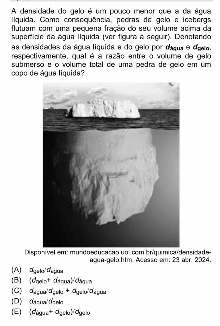 A densidade do gelo é um pouco menor que a da água
líquida. Como consequência, pedras de gelo e icebergs
flutuam com uma pequena fração do seu volume acima da
superfície da água líquida (ver figura a seguir). Denotando
as densidades da água líquida e do gelo por dágua e dgelo,
respectivamente, qual é a razão entre o volume de gelo
submerso e o volume total de uma pedra de gelo em um
copo de água líquida?
Disponível em: mundoeducacao.uol.com.br/quimica/densidade-
agua-gelo.htm. Acesso em: 23 abr. 2024.
(A) dgelo/dágua
(B) ) (dgelo+ dágua)/dágua
(C) dágua/dgelo + dgelo/dágua
(D) dágua/dgelo
(E) (dágua+ dgelo)/dgelo