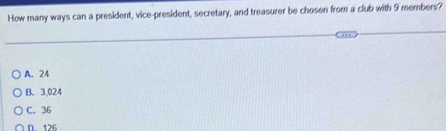 How many ways can a president, vice-president, secretary, and treasurer be chosen from a club with 9 members?
A. 24
B. 3,024
C. 36
D. 126