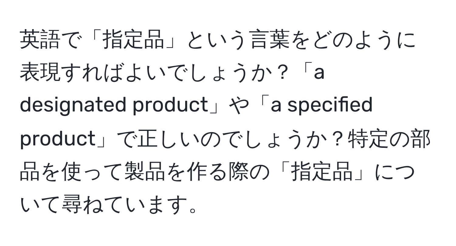 英語で「指定品」という言葉をどのように表現すればよいでしょうか？「a designated product」や「a specified product」で正しいのでしょうか？特定の部品を使って製品を作る際の「指定品」について尋ねています。