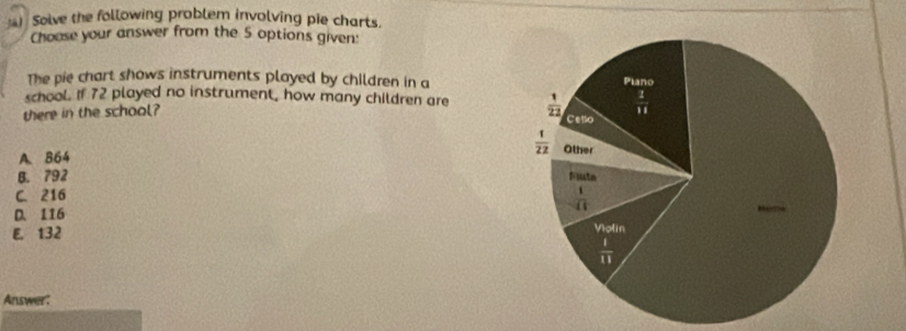 ) Solve the following problem involving pie charts,
Choose your answer from the 5 options given:
The pie chart shows instruments played by children in a
school. If 72 played no instrument, how many children are 
there in the school?
A. 864
B. 792
C. 216
D. 116
E. 132
Answer: