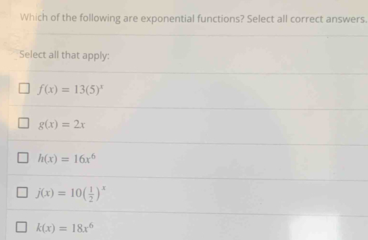 Which of the following are exponential functions? Select all correct answers.
Select all that apply:
f(x)=13(5)^x
g(x)=2x
h(x)=16x^6
j(x)=10( 1/2 )^x
k(x)=18x^6