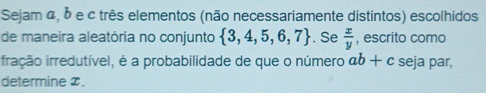 Sejam α, δ e c três elementos (não necessariamente distintos) escolhidos 
de maneira aleatória no conjunto  3,4,5,6,7. Se  x/y  , escrito como 
ifração irredutível, é a probabilidade de que o número ab+c seja par, 
determine x.