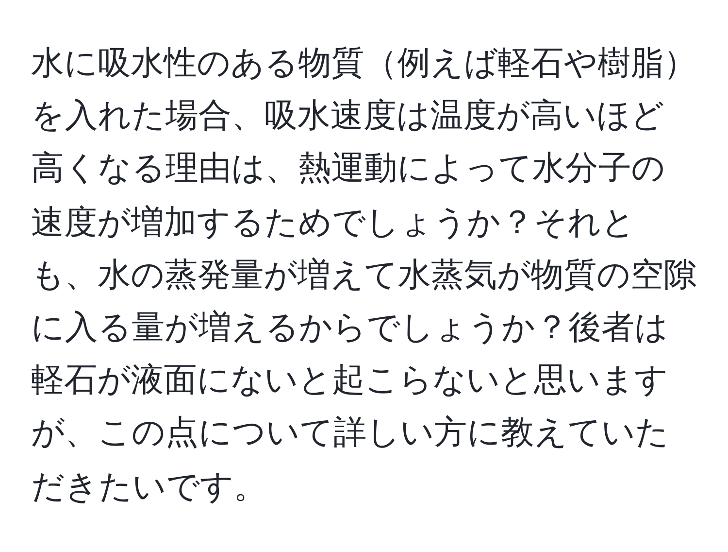 水に吸水性のある物質例えば軽石や樹脂を入れた場合、吸水速度は温度が高いほど高くなる理由は、熱運動によって水分子の速度が増加するためでしょうか？それとも、水の蒸発量が増えて水蒸気が物質の空隙に入る量が増えるからでしょうか？後者は軽石が液面にないと起こらないと思いますが、この点について詳しい方に教えていただきたいです。