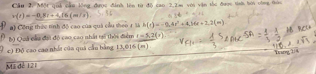 Cầu 2. Một quả cầu lông được đánh lên từ độ cao 2, 2m với vận tốc được tính bởi công thức
v(t)=-0,8t+4,16(m/s). 
a) Công thức tính độ cao của quả cầu theo ự là h(t)=-0,4t^2+4,16t+2, 2(m). 
b) Quả cầu đạt độ cao cao nhất tại thời điểm t=5,2(s). 
c) Độ cao cao nhất của quả cầu bằng 13,016 (m). 
Trang 2/4
Mã đề 121