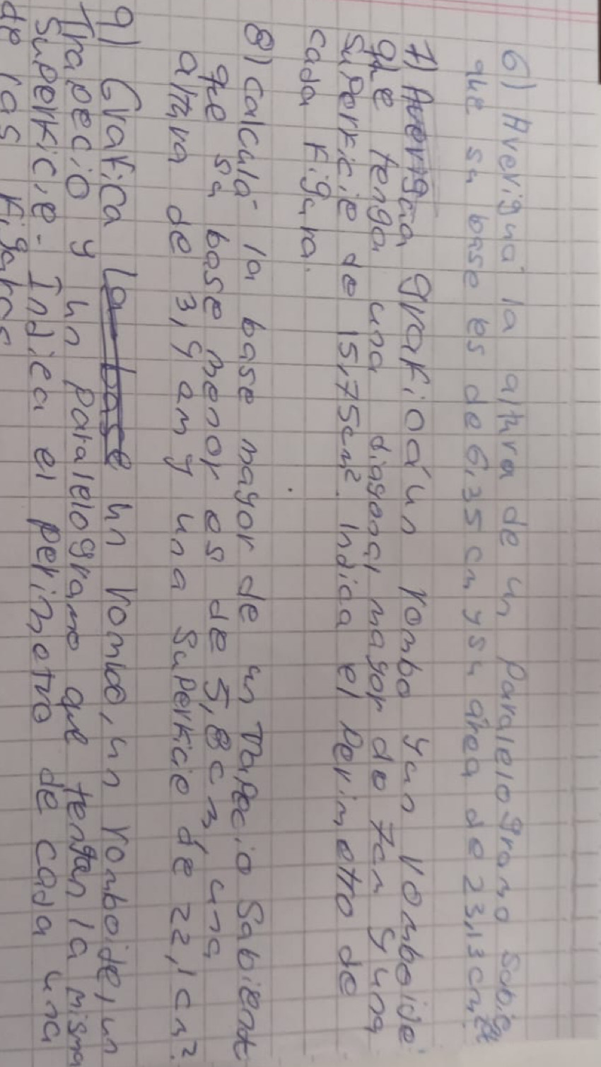 () Averigua la ahra de cn pardlelogroso sob 0 
The sh bise es de6, 35 cmys ahea de 23 13cmet
T)AvigGo, grafiodun Yomb0 yao Vomboide 
9e tenge apd diageos magor do tengung 
Suporkitie do 15,75cm^2 Indida el permeto de 
cade Figcra. 
8) calcula- 1a base magorde inDaPecio Sabient 
ge sd base benor es des, Bcs, ang 
altva de 3, g em j una superrice de zz, / cn? 
91 Cvarica un vomico, un rombode, un 
TIrapegio y un Paralelograme aue tengan 1a misna 
Superric,e- Indlea el perimetie de cada cna