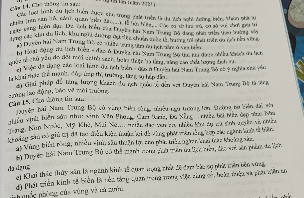 a
Câu 14. Cho thông tin sau:
T nghin tân (năm 2021).
Các loại hình du lịch biển được chú trọng phát triển là du lịch nghi dưỡng biển, khám phá tự
nhiên (rạn san hô, cảnh quan biển đảo,...), lễ hội biển,... Các cơ sở lưu trú, cơ sở vui chơi giải trí
ngày càng hiện đại. Du lịch biển của Duyên hải Nam Trung Bộ đang phát triển theo hướng xây
dựng các khu du lịch, khu nghi dưỡng đạt tiêu chuẩn quốc tế, hướng tới phát triển du lịch bền vững.
a) Duyên hải Nam Trung Bộ có nhiều trung tâm du lịch nằm ở ven biển.
b) Hoạt động du lịch biển - đảo ở Duyên hải Nam Trung Bộ thu hút được nhiều khách du lịch
quốc tế chủ yếu do đổi mới chính sách, hoàn thiện hạ tầng, nâng cao chất lượng dịch vụ.
c) Việc đa dạng các loại hình du lịch biển - đảo ở Duyên hải Nam Trung Bộ có ý nghĩa chủ yếu
là khai thác thế mạnh, đáp ứng thị trường, tăng sự hấp dẫn.
d) Giải pháp đề tăng lượng khách du lịch quốc tế đến với Duyên hải Nam Trung Bộ là tăng
cường lao động, bảo vệ môi trường.
Câu 15. Cho thông tin sau:
Duyên hải Nam Trung Bộ có vùng biển rộng, nhiều ngư trường lớn. Đường bờ biển dài với
nhiều vịnh biển sâu như: vịnh Vân Phong, Cam Ranh, Đà Nẵng....nhiều bãi biển đẹp như: Nha
Trang, Non Nước, Mỹ Khê, Mũi Né..., nhiều đảo ven bờ, nhiều khu dự trữ sinh quyền và nhiều
khoáng sản có giá trị đã tạo điều kiện thuận lợi đề vùng phát triển tổng hợp các ngành kinh tế biển.
a) Vùng biển rộng, nhiều vịnh sâu thuận lợi cho phát triển ngành khai thác khoáng sản.
b) Duyên hải Nam Trung Bộ có thế mạnh trong phát triển du lịch biển, đảo với sản phẩm du lịch
đa dạng
c) Khai thác thủy sản là ngành kinh tế quan trọng nhất đề đảm bảo sự phát triển bền vững.
d) Phát triển kinh tế biển là nền tảng quan trọng trong việc củng cố, hoàn thiện và phát triển an
nh quốc phòng của vùng và cả nước.