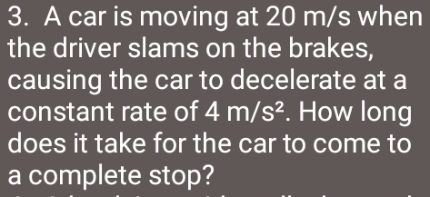 A car is moving at 20 m/s when 
the driver slams on the brakes, 
causing the car to decelerate at a 
constant rate of 4m/s^2. How long 
does it take for the car to come to 
a complete stop?