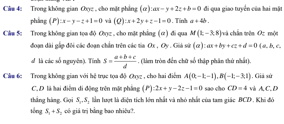 Trong không gian Oxyz , cho mặt phẳng (α): ax-y+2z+b=0 đi qua giao tuyến của hai mặt 
phẳng (P) :x-y-z+1=0 và (Q):x+2y+z-1=0. Tính a+4b. 
Câu 5: Trong không gian tọa độ Oxyz , cho mặt phẳng (α) đi qua M(1;-3;8) và chắn trên Oz một 
đoạn dài gấp đôi các đoạn chắn trên các tia Ox , Oy. Giả sử (alpha ) : ax+by+cz+d=0 (a, b, c, 
d là các số nguyên). Tính s= (a+b+c)/d . (làm tròn đến chữ số thập phân thứ nhất). 
Câu 6: Trong không gian với hệ trục tọa độ Oxyz , cho hai điểm A(0;-1;-1), B(-1;-3;1). Giả sử 
C,D là hai điểm di động trên mặt phẳng (P): 2x+y-2z-1=0 sao cho CD=4 và A, C,D 
thắng hàng. Gọi S_1, S_2 lần lượt là diện tích lớn nhất và nhỏ nhất của tam giác BCD. Khi đó 
tổng S_1+S_2 có giá trị bằng bao nhiêu?.