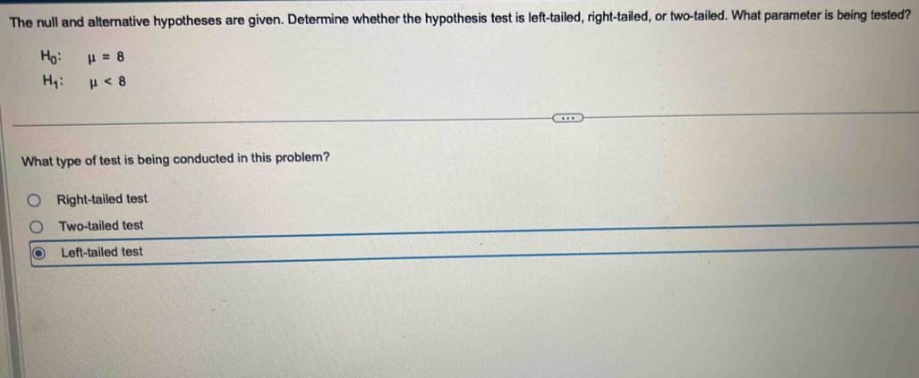 The null and alternative hypotheses are given. Determine whether the hypothesis test is left-tailed, right-tailed, or two-tailed. What parameter is being tested?
H_0 : mu =8
H_1 : mu <8</tex> 
What type of test is being conducted in this problem?
Right-tailed test
Two-tailed test
Left-tailed test