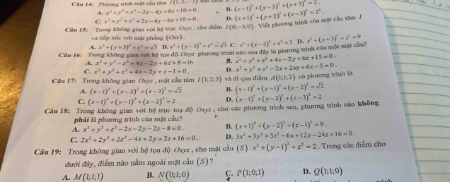 Cầu 14: Phương trình mặt cầu tâm I(1:2;-3) (x-1)^3+(y-2)^3+(z+3)^2=2.
A. x^2+y^2+z^2-2x-4y+6z+10=0.. B.
C. x^2+y^2+z^2+2x-4y-6z+10=0. D. (x+1)^2+(y+2)^2+(z-3)^2=2^2.
Câu 15: Trong không gian với hệ trục Oxy2 , cho điểm I(0;-3;0). Viết phương trình của mặt cầu tâm /
và tiếp xúc với mặt phẳng (Oxz)
A. x^2+(y+3)^2+z^2=sqrt(3) B. x^2+(y-3)^2+z^2=sqrt(3) C. x^2+(y-3)^2+z^2=3 D. x^2+(y+3)^2+z^2=9
a độ Oyz phương trình nào sau đây là phương trình của một mặt cầu?
Câu 16: Trong không gian với hxi tọ a is. x^2+y^2+z^2+4x-2y+6z+15=0.
A. x^2+y^2-z^2+4x-2y+6z+5=0.
C. x^2+y^2+z^2+4x-2y+z-1=0. D. x^2+y^2+z^2-2x+2xy+6z-5=0.
Câu 17: Trong không gian Oxyz , mặt cầu tâm I(1;2;3) và đi qua điểm A(1;1;2) có phương trình là
A. (x-1)^2+(y-2)^2+(z-3)^2=sqrt(2) B. (x-1)^2+(y-1)^2+(z-2)^2=sqrt(2)
C. (x-1)^2+(y-1)^2+(z-2)^2=2 D.
Câu 18: Trong không gian với hệ trục toạ độ Oxyz , cho các phương trình sau, phương trình nào không (x-1)^2+(y-2)^2+(z-3)^2=2
phải là phương trình của mặt cầu?
A. x^2+y^2+z^2-2x-2y-2z-8=0. B. (x+1)^2+(y-2)^2+(z-1)^2=9.
C. 2x^2+2y^2+2z^2-4x+2y+2z+16=0. D. 3x^2+3y^2+3z^2-6x+12y-24z+16=0.
Câu 19: Trong không gian với hệ tọa độ Oxyz , cho mặt cầu (S):x^2+(y-1)^2+z^2=2. Trong các điểm cho
đưới đây, điểm nào nằm ngoài mặt cầu (S)?
A. M(1;1;1) B. N(0;1;0) C. P(1;0;1) D. Q(1;1;0)