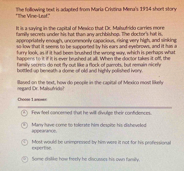 The following text is adapted from María Cristina Mena's 1914 short story
“The Vine-Leaf.”
It is a saying in the capital of Mexico that Dr. Malsufrido carries more
family secrets under his hat than any archbishop. The doctor's hat is,
appropriately enough, uncommonly capacious, rising very high, and sinking
so low that it seems to be supported by his ears and eyebrows, and it has a
furry look, as if it had been brushed the wrong way, which is perhaps what
happens to it if it is ever brushed at all. When the doctor takes it off, the
family secrets do not fly out like a flock of parrots, but remain nicely
bottled up beneath a dome of old and highly polished ivory.
Based on the text, how do people in the capital of Mexico most likely
regard Dr. Malsufrido?
Choose 1 answer:
A) Few feel concerned that he will divulge their confidences.
B Many have come to tolerate him despite his disheveled
appearance.
Most would be unimpressed by him were it not for his professional
expertise.
D  Some dislike how freely he discusses his own family.