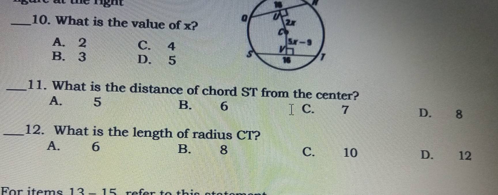 What is the value of x?
A. 2 C. 4
B. 3 D. 5 
_11. What is the distance of chord ST from the center?
A. 5
B. 6 C. 7 D. I 8
_12. What is the length of radius CT?
A. 6
B.            
8 C. 10
D. 12
For items 13-15 refer to