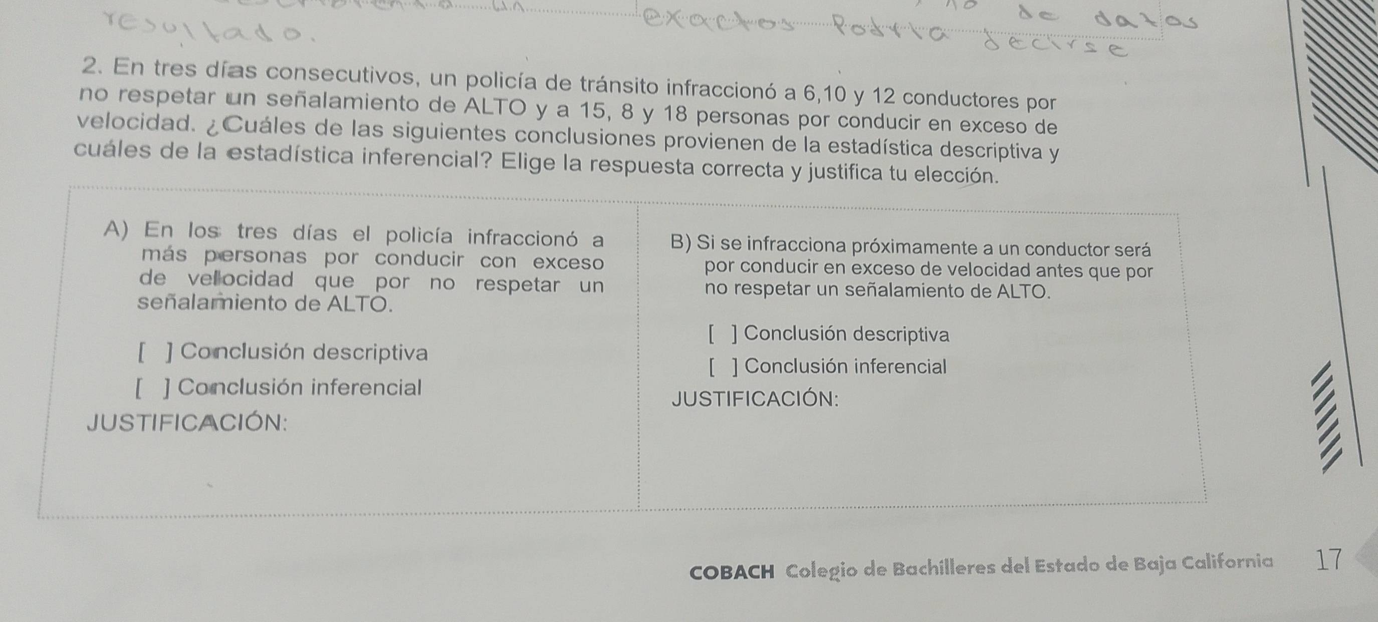 En tres días consecutivos, un policía de tránsito infraccionó a 6, 10 y 12 conductores por 
no respetar un señalamiento de ALTO y a 15, 8 y 18 personas por conducir en exceso de 
velocidad. ¿Cuáles de las siguientes conclusiones provienen de la estadística descriptiva y 
cuáles de la estadística inferencial? Elige la respuesta correcta y justifica tu elección. 
COBACH Colegio de Bachílleres del Estado de Baja California 17