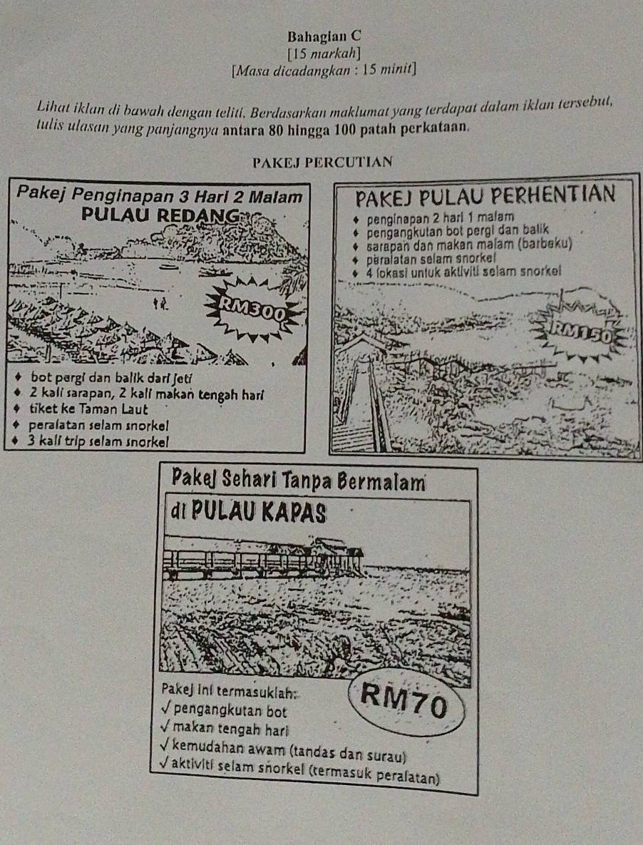 Bahagian C 
[15 markah] 
[Masa dicadangkan : 15 minit] 
Lihat iklan di bawah dengan teliti. Berdasarkan maklumat yang terdapat dalam iklan tersebut, 
tulis ulasan yang panjangnya antara 80 hingga 100 patah perkataan. 
PAKEJ PERCUTIAN 
Pakej Penginapan 3 Hari 2 Malam PAKEJ PULAU PERHENTIAN 
PULAU REDANG 
penginapan 2 harl 1 malam 
pengangkutan bot pergi dan balik 
sarapan dan makan malam (barbeku) 
peralatan selam snorkel
4 lokasi untuk aktiviti selam snorkel 
bot pergi dan balik dari jeti
2 kali sarapan, 2 kali makan tengah hari 
tiket ke Taman Laut 
peralatan selam snorke!
3 kall trip selam snorkel
