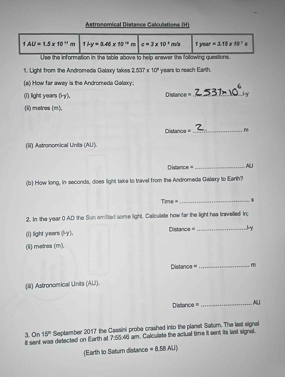 Astronomical Distance Calculations (H)
Use the information in the table above to help answer the following questions.
1. Light from the Andromeda Galaxy takes 2.537* 10^6 years to reach Earth.
(a) How far away is the Andromeda Galaxy;
(i) light years (l-y), Distance_
(ii) metres (m),
Dista nce= _m
(iii) Astronomical Units (AU).
Distance =_
AU
(b) How long, in seconds, does light take to travel from the Andromeda Galaxy to Earth?
Time = _s
2. In the year ( AD the Sun emitted some light. Calculate how far the light has travelled in;
(i) light years( l-V. Distance =_
l-y
(ii) metres (m),
Distance = _m
(iii) Astronomical Units (AU).
=== Distance ==
_AU
3. On 15^(th) September 2017 the Cassini probe crashed into the planet Saturn. The last signal
it sent was detected on Earth at 7:55:46 am. Calculate the actual time it sent its last signal.
(Earth to Saturn distance =8.58AU)