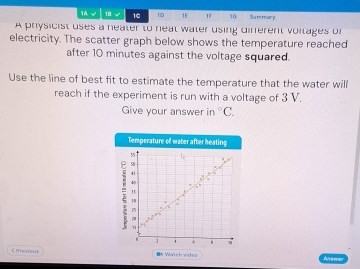 1A 18 √ 16 1D 1E 1F 16 Summory 
A physicist uses a neater to neat water using diferent voitages of 
electricity. The scatter graph below shows the temperature reached 
after 10 minutes against the voltage squared. 
Use the line of best fit to estimate the temperature that the water will 
reach if the experiment is run with a voltage of 3 V. 
Give your answer in°C. 
Temperature of water after heating
58
i ti
4
15! : 

Tí 
4 
< Previous =* Watch videp