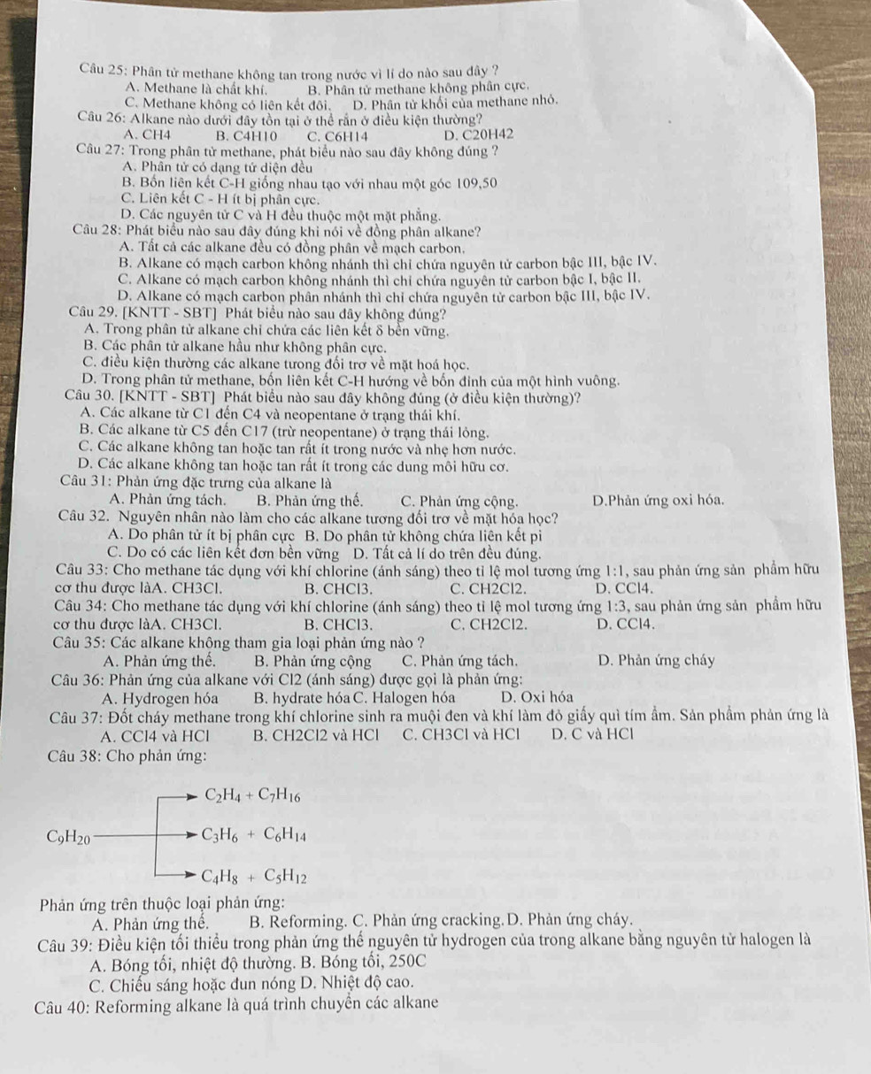 Phân tử methane không tan trong nước vì lí do nào sau đây ?
A. Methane là chất khí. B. Phân tử methane không phân cực.
C. Methane không có liên kết đôi. D. Phân tử khối của methane nhỏ.
Câu 26: Alkane nào dưới đây tồn tại ở thể rần ở điều kiện thường?
A. CH4 B. C4H10 C. C6H14 D. C20H42
Câu 27: Trong phân tử methane, phát biểu nào sau đây không đúng ?
A. Phân tử có dạng tứ diện đều
B. Bốn liện kết C-H giống nhau tạo với nhau một góc 109,50
C. Liên kết C - H ít bị phân cực.
D. Các nguyên tử C và H đều thuộc một mặt phẳng.
Câu 28: Phát biểu nào sau đây đúng khi nói về đồng phân alkane?
A. Tất cả các alkane đều có đồng phân về mạch carbon.
B. Alkane có mạch carbon không nhánh thì chỉ chứa nguyên tử carbon bậc III, bậc IV.
C. Alkane có mạch carbon không nhánh thì chỉ chứa nguyên tử carbon bậc I, bậc II.
D. Alkane có mạch carbon phân nhánh thì chỉ chứa nguyên tử carbon bậc III, bậc IV.
Câu 29. [KNTT - SBT] Phát biểu nào sau đây không đúng?
A. Trong phân tử alkane chỉ chứa các liên kết δ bên vững.
B. Các phân tử alkane hầu như không phân cực.
C. điều kiện thường các alkane tưong đối trơ về mặt hoá học.
D. Trong phân tử methane, bốn liên kết C-H hướng về bốn đinh của một hình vuông.
Câu 30. [KNTT - SBT] Phát biểu nào sau đây không đúng (ở điều kiện thường)?
A. Các alkane từ C1 đến C4 và neopentane ở trạng thái khí.
B. Các alkane từ C5 đến C17 (trừ neopentane) ở trạng thái lỏng.
C. Các alkane không tan hoặc tan rất ít trong nước và nhẹ hơn nước.
D. Các alkane không tan hoặc tan rất ít trong các dung môi hữu cơ.
Câu 31: Phản ứng đặc trưng của alkane là
A. Phản ứng tách. B. Phản ứng thế. C. Phản ứng cộng. D.Phản ứng oxi hóa.
Câu 32. Nguyên nhân nào làm cho các alkane tương đối trợ về mặt hóa học?
A. Do phân tử ít bị phân cực B. Do phân tử không chứa liện kết pi
C. Do có các liên kết đơn bền vững D. Tất cả lí do trên đều đúng.
Câu 33: Cho methane tác dụng với khí chlorine (ánh sáng) theo tỉ lệ mol tương ứng 1:1, sau phản ứng sản phẩm hữu
cơ thu được làA. CH3Cl. B. CHCl3. C. CH2Cl2. D. CCl4.
Câu 34: Cho methane tác dụng với khí chlorine (ánh sáng) theo tỉ lệ mol tương ứng 1:3 , sau phản ứng sản phẩm hữu
cơ thu được làA. CH3Cl. B. CHCl3. C. CH2Cl2. D. CCl4.
Câu 35: Các alkane không tham gia loại phản ứng nào ?
A. Phản ứng thế. B. Phản ứng cộng C. Phản ứng tách. D. Phản ứng cháy
Câu 36: Phản ứng của alkane với Cl2 (ánh sáng) được gọi là phản ứng:
A. Hydrogen hóa B. hydrate hóa C. Halogen hóa D. Oxi hóa
Câu 37: Đốt cháy methane trong khí chlorine sinh ra muội đen và khí làm đỏ giấy quì tím ẩm. Sản phầm phản ứng là
A. CCl4 và HCl B. CH2Cl2 và HCl C. CH3Cl và HCl D. C và HCl
Câu 38: Cho phản ứng:
C_2H_4+C_7H_16
C_9H_20
C_3H_6+C_6H_14
C_4H_8+C_5H_12
Phản ứng trên thuộc loại phản ứng:
A. Phản ứng thể. B. Reforming. C. Phản ứng cracking.D. Phản ứng cháy.
Câu 39: Điều kiện tối thiều trong phản ứng thể nguyên tử hydrogen của trong alkane bằng nguyên tử halogen là
A. Bóng tối, nhiệt độ thường. B. Bóng tổi, 250C
C. Chiếu sáng hoặc đun nóng D. Nhiệt độ cao.
Câu 40: Reforming alkane là quá trình chuyền các alkane