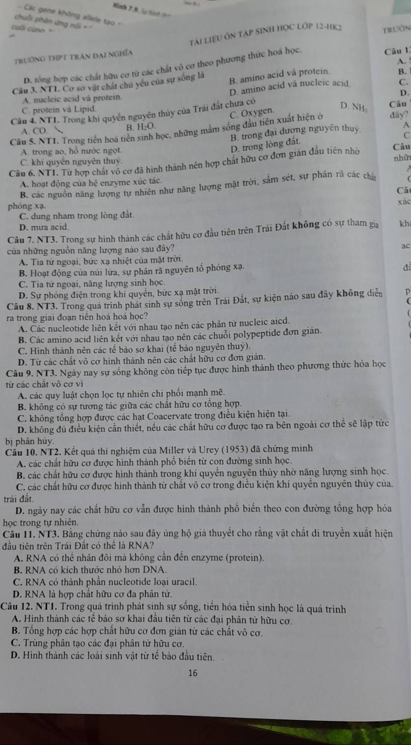 Hình 7,9, Sự hình 1h 
Các gene không allele tạo 
chuỗi phân ứng nổi 
cuối cu n ' TRUON
TẢI LIệU ÔN TAP SINH HỌC LỚP 12-HK2
trường thPt trần đại nghĩa
A.
D. tổng hợp các chất hữu cơ từ các chất vô cơ theo phương thức hoá học Câu 1.
Câu 3. NT1. Cơ sở vật chát chủ yếu của sự sống là B. amino acid và protein.
B.
D. amino acid vå nucleic acid C.
A. nucleic acid và protein.
D.
C. protein và Lipid.
Cầu 4. NTI. Trong khí quyền nguyên thủy của Trái đất chưa có
C. Oxygen.
D. NH Câu
dây?
A. CO.  B. H₂O.
Câu 5. NT1. Trong tiền hoá tiền sinh học, những mầm sống đầu tiên xuất hiện ở
B. trong đại đượng nguyên thuy A
C
D. trong lòng đất.
A. trong ao, hồ nước ngọt. Câu
C. khí quyên nguyên thuỷ. nhữ
Câu 6. NT1. Từ hợp chất vô cơ đã hình thành nên hợp chất hữu cơ đơn giản đầu tiên nhờ
A
A. hoạt động của hệ enzyme xúc tác.
B. các nguồn năng lượng tự nhiên như năng lượng mặt trời, sắm sét, sự phân rã các chát 
Câi
phóng xạ. xác
C. dung nham trong lòng đất.
D. mưa acid.
Cầu 7. NT3. Trong sự hình thành các chất hữu cơ đầu tiên trên Trái Đất không có sự tham gia kh
của những nguồn năng lượng nào sau đây?
ac
A. Tia tử ngoại, bức xạ nhiệt của mặt trời.
B. Hoạt động của núi lửa, sự phân rã nguyên tổ phóng xạ.
đ
C. Tia tử ngoại, năng lượng sinh học.
D. Sự phóng điện trong khí quyền, bức xạ mặt trời.
Câu 8. NT3. Trong quá trình phát sinh sự sống trên Trái Đất, sự kiện nào sau đây không diễn p
(
ra trong giai đoạn tiền hoá hoá học?
A. Các nucleotide liên kết với nhau tạo nên các phân tử nucleic aicd.
B. Các amino acid liên kết với nhau tạo nên các chuỗi polypeptide đơn giản.
C. Hình thành nên các tế bào sơ khai (tế bào nguyên thuỷ).
D. Từ các chất vô cơ hình thành nên các chất hữu cơ đơn giản.
Câu 9. NT3. Ngày nay sự sống không còn tiếp tục được hình thành theo phương thức hóa học
từ các chất vô cơ vì
A. các quy luật chọn lọc tự nhiên chi phối mạnh mề.
B. không có sự tương tác giữa các chất hữu cơ tổng hợp.
C. không tổng hợp được các hạt Coacervate trong điều kiện hiện tại.
D. không đủ điều kiện cần thiết, nếu các chất hữu cơ được tạo ra bên ngoài cơ thể sẽ lập tức
bị phân hủy.
Câu 10. NT2. Kết quả thí nghiệm của Miller và Urey (1953) đã chứng minh
A. các chất hữu cơ được hình thành phổ biển từ con đường sinh học.
B. các chất hữu cơ được hình thành trong khí quyền nguyên thủy nhờ năng lượng sinh học.
C. các chất hữu cơ được hình thành từ chất vô cơ trong điều kiện khí quyên nguyên thủy của.
trái đất.
D. ngày nay các chất hữu cơ vẫn được hình thành phổ biến theo con đường tổng hợp hóa
học trong tự nhiên.
Cầu 11. NT3. Bằng chứng nào sau đây ủng hộ giã thuyết cho rằng vật chất di truyền xuất hiện
đầu tiên trên Trái Đất có thể là RNA?
A. RNA có thể nhân đôi mà không cần đến enzyme (protein).
B. RNA có kích thước nhỏ hơn DNA.
C. RNA có thành phần nucleotide loại uracil.
D. RNA là hợp chất hữu cơ đa phân tử.
Câu 12. NT1. Trong quá trình phát sinh sự sống, tiến hóa tiền sinh học là quá trình
A. Hình thành các tê bảo sơ khai đầu tiên từ các đại phân tử hữu cơ.
B. Tổng hợp các hợp chất hữu cơ đơn giản từ các chất vô cơ.
C. Trùng phân tạo các đại phân tử hữu cơ.
D. Hình thành các loài sinh vật từ tể bảo đầu tiên.
16