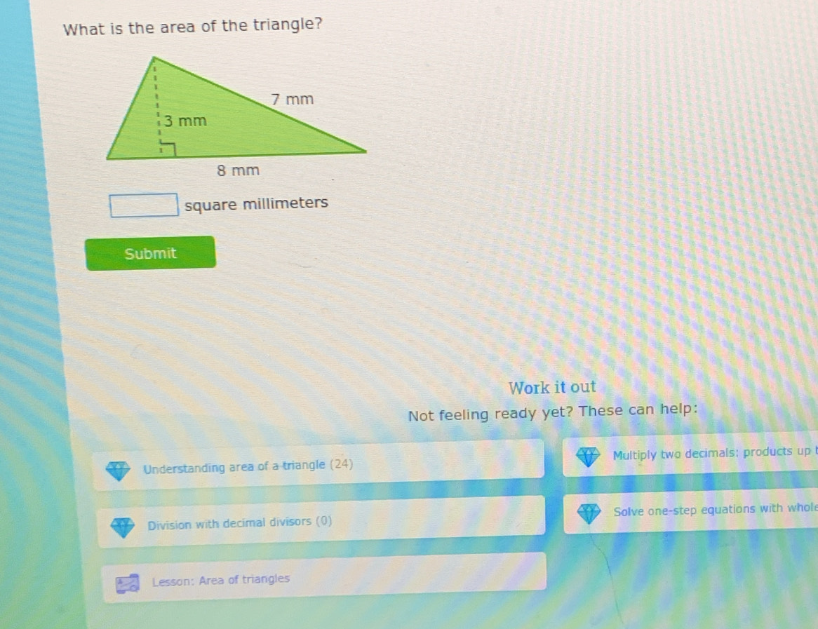 What is the area of the triangle?
square millimeters
Submit 
Work it out 
Not feeling ready yet? These can help: 
Understanding area of a triangle (24) Multiply two decimals: products up 
Division with decimal divisors (0) Solve one-step equations with whol 
Lesson: Area of triangles