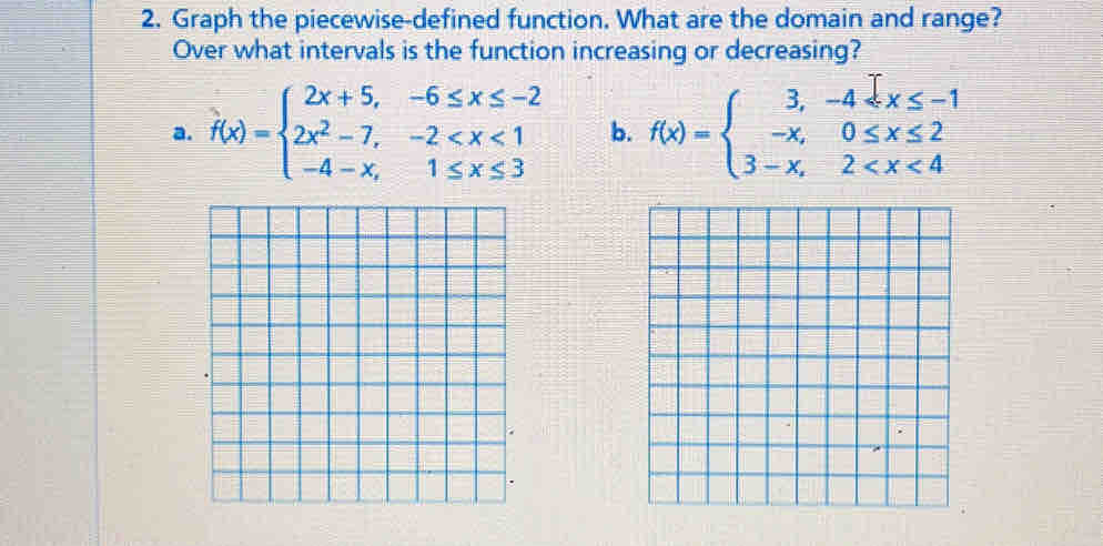 Graph the piecewise-defined function. What are the domain and range?
Over what intervals is the function increasing or decreasing?
a. f(x)=beginarrayl 2x+5,-6≤ x≤ -2 2x^2-7,-2 b. f(x)=beginarrayl 3,-4≤slant x≤slant -1 -x,0≤slant x≤slant 2 3-x,2